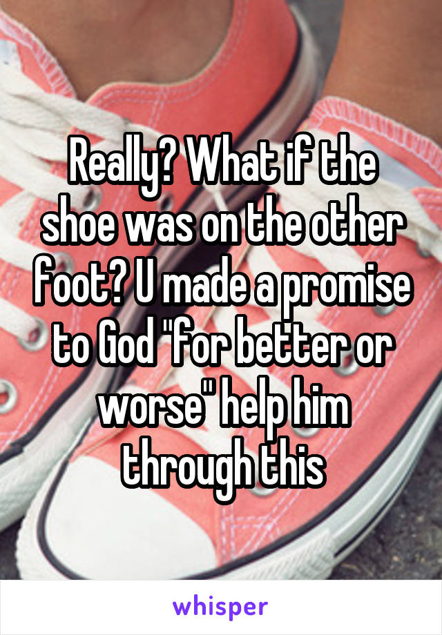 Really? What if the shoe was on the other foot? U made a promise to God "for better or worse" help him through this