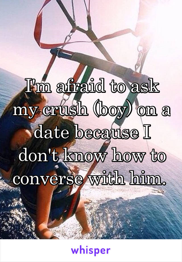 I'm afraid to ask my crush (boy) on a date because I don't know how to converse with him. 