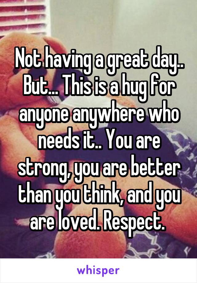 Not having a great day.. But... This is a hug for anyone anywhere who needs it.. You are strong, you are better than you think, and you are loved. Respect. 