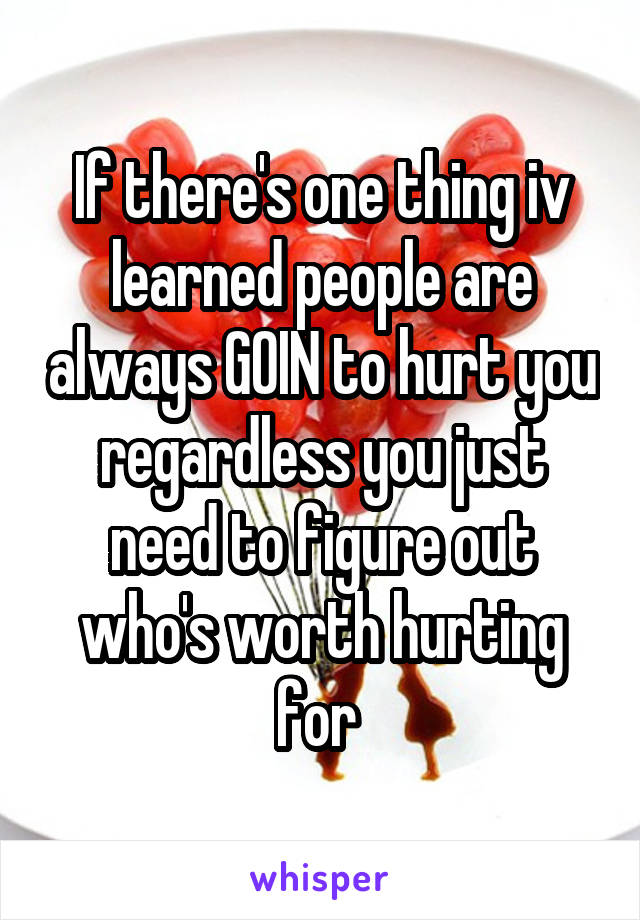 If there's one thing iv learned people are always GOIN to hurt you regardless you just need to figure out who's worth hurting for 