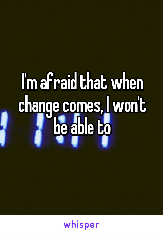 I'm afraid that when change comes, I won't be able to
