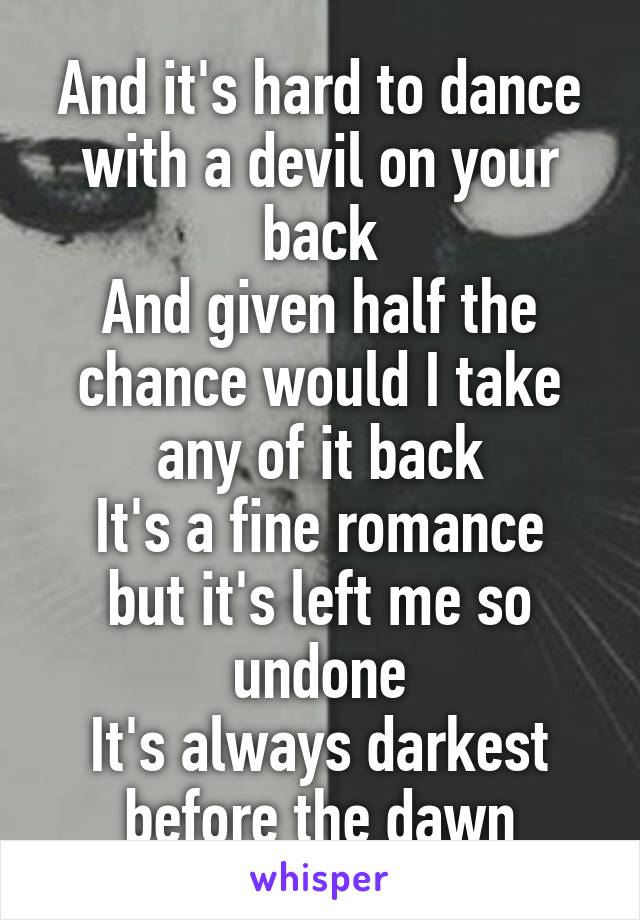 And it's hard to dance with a devil on your back
And given half the chance would I take any of it back
It's a fine romance but it's left me so undone
It's always darkest before the dawn