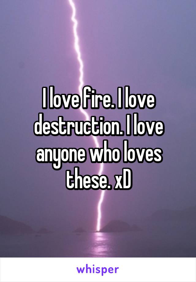 I love fire. I love destruction. I love anyone who loves these. xD