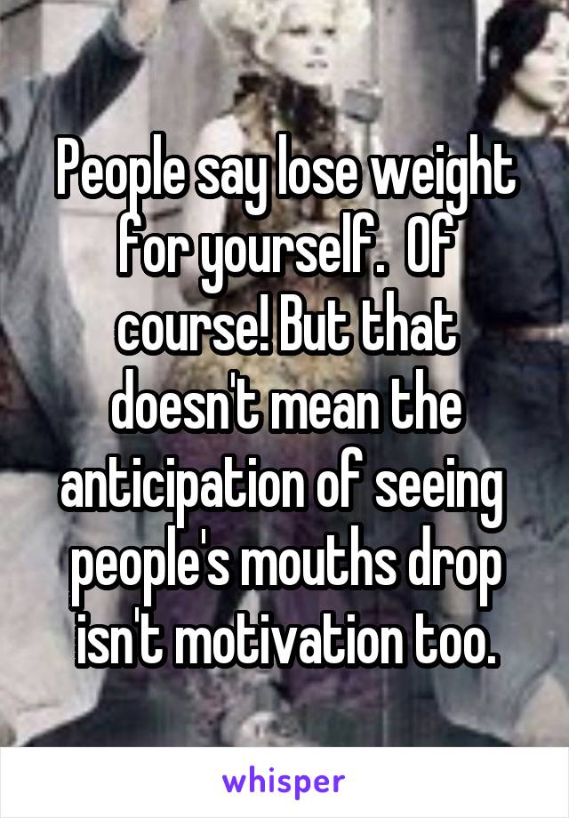 People say lose weight for yourself.  Of course! But that doesn't mean the anticipation of seeing  people's mouths drop isn't motivation too.