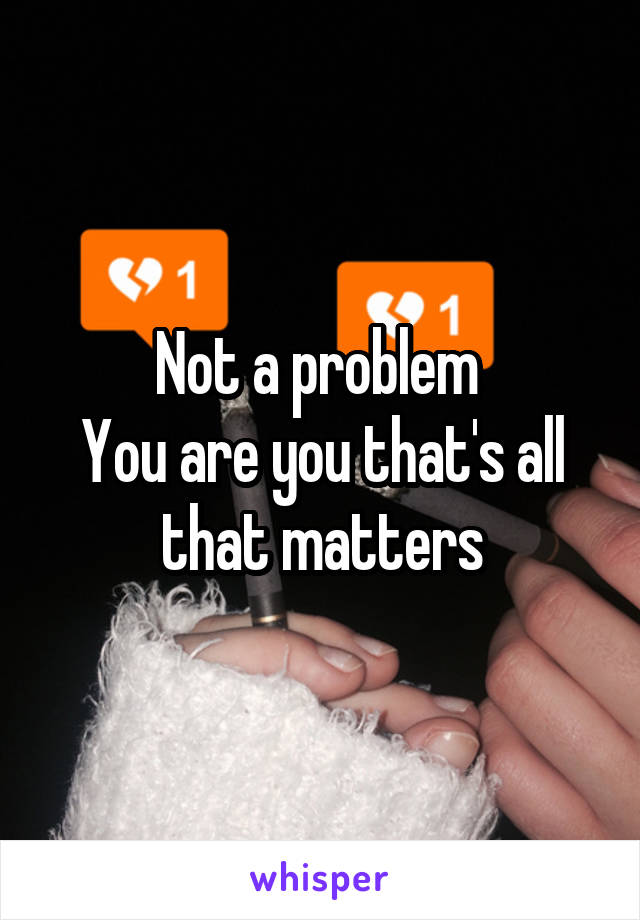 Not a problem 
You are you that's all that matters