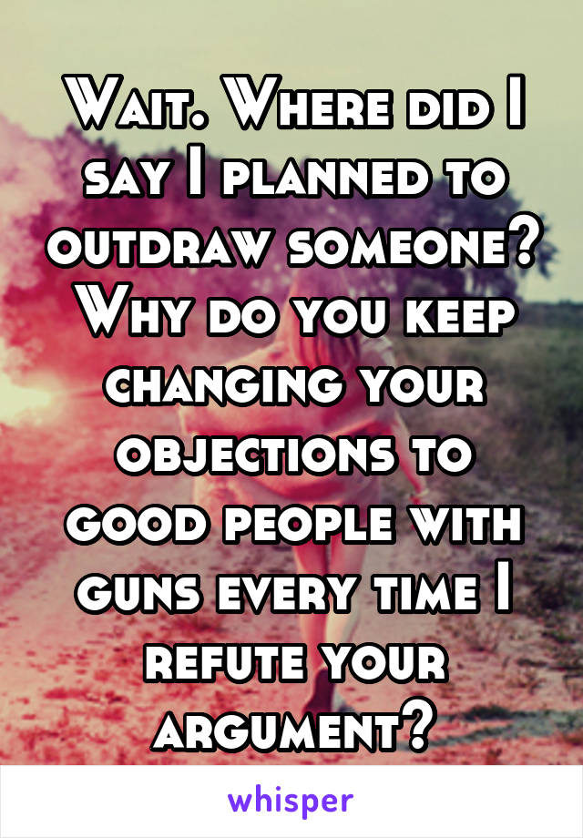 Wait. Where did I say I planned to outdraw someone? Why do you keep changing your objections to good people with guns every time I refute your argument?