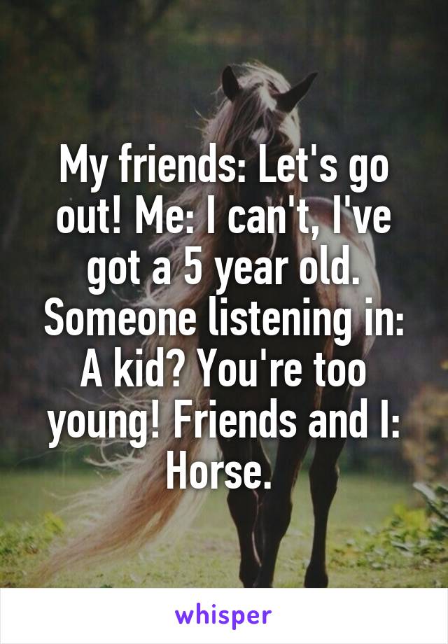 My friends: Let's go out! Me: I can't, I've got a 5 year old. Someone listening in: A kid? You're too young! Friends and I: Horse. 