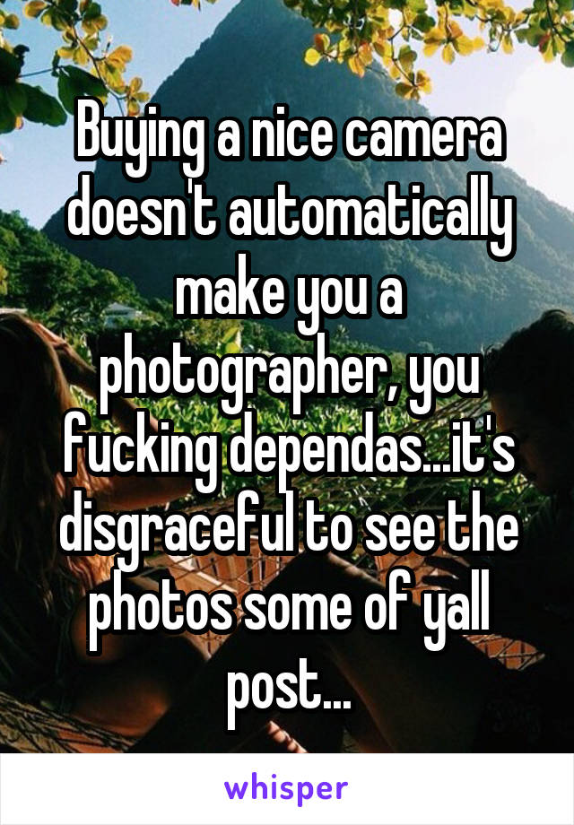 Buying a nice camera doesn't automatically make you a photographer, you fucking dependas...it's disgraceful to see the photos some of yall post...