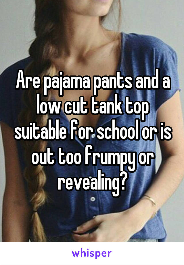 Are pajama pants and a low cut tank top suitable for school or is out too frumpy or revealing?