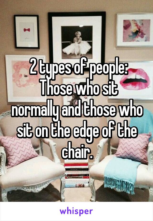  2 types of people:
 Those who sit normally and those who sit on the edge of the chair.