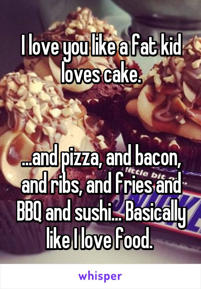 I love you like a fat kid loves cake.


...and pizza, and bacon, and ribs, and fries and BBQ and sushi... Basically like I love food. 