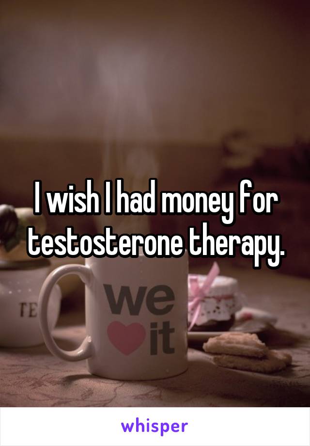 I wish I had money for testosterone therapy.