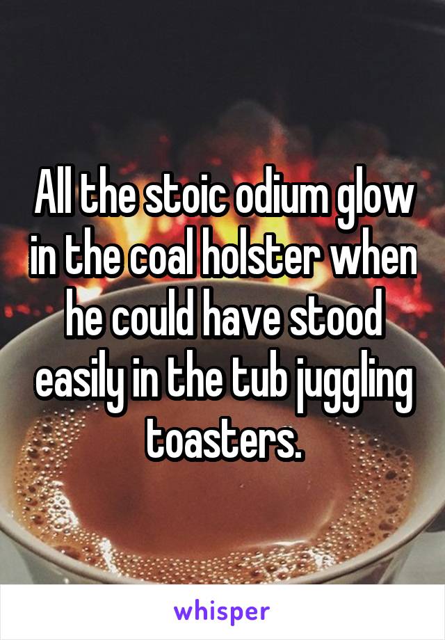 All the stoic odium glow in the coal holster when he could have stood easily in the tub juggling toasters.