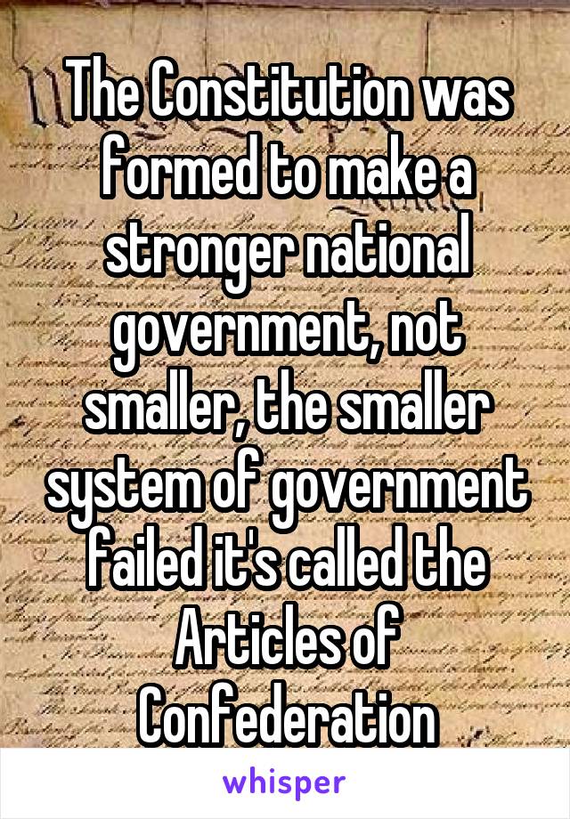 The Constitution was formed to make a stronger national government, not smaller, the smaller system of government failed it's called the Articles of Confederation