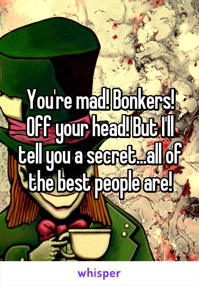 You're mad! Bonkers! Off your head! But I'll tell you a secret...all of the best people are!