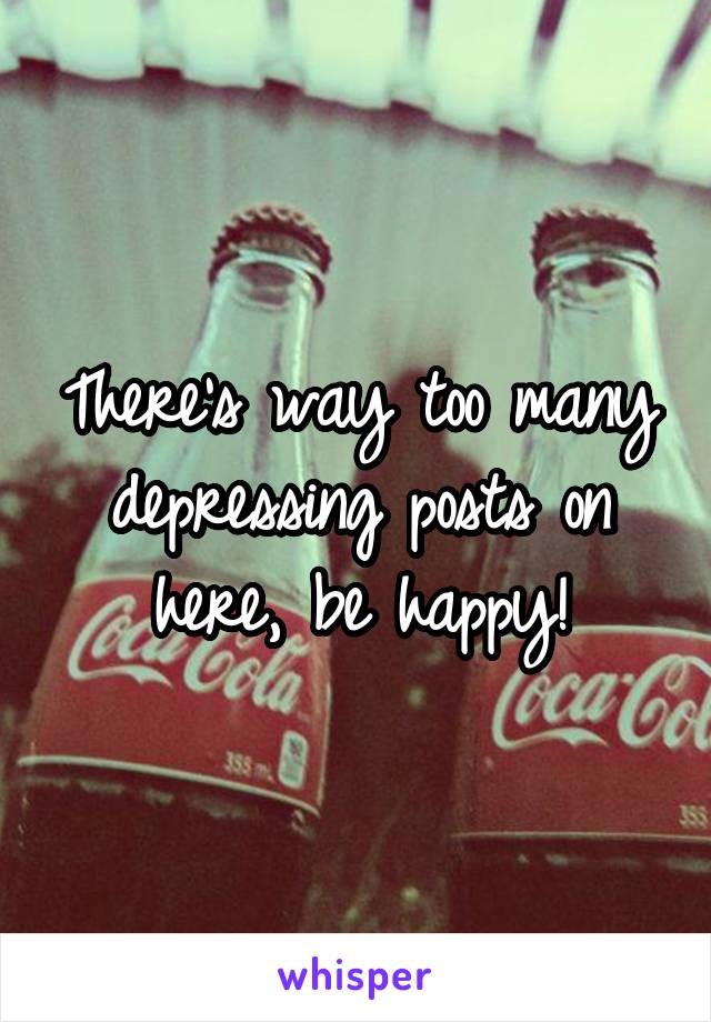 There's way too many depressing posts on here, be happy!