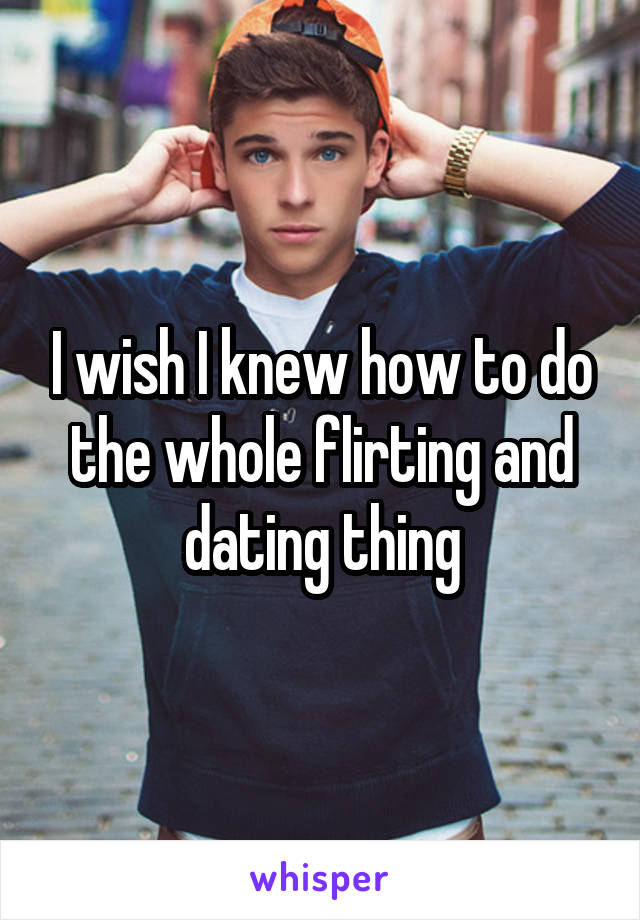 I wish I knew how to do the whole flirting and dating thing