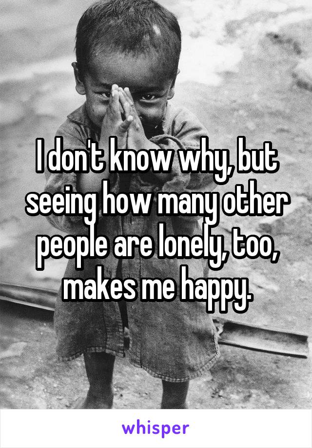 I don't know why, but seeing how many other people are lonely, too, makes me happy.