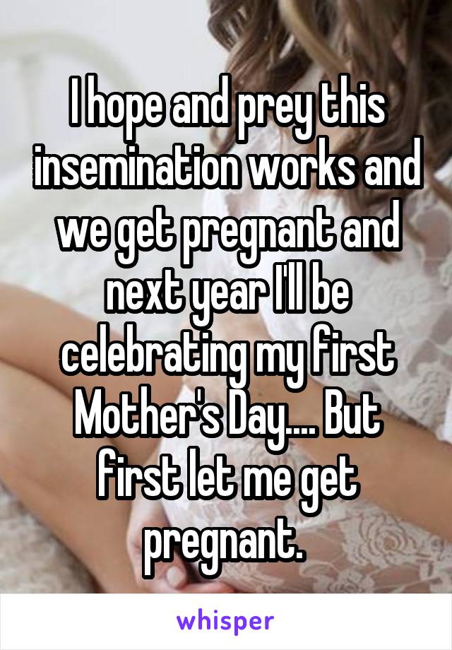 I hope and prey this insemination works and we get pregnant and next year I'll be celebrating my first Mother's Day.... But first let me get pregnant. 