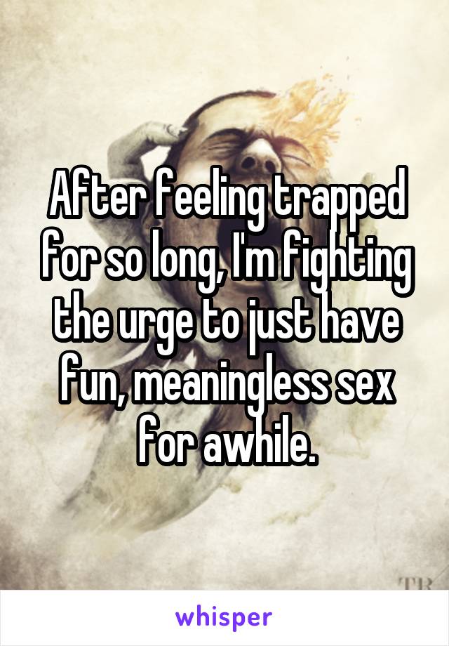 After feeling trapped for so long, I'm fighting the urge to just have fun, meaningless sex for awhile.