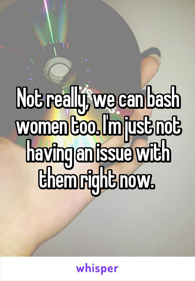 Not really, we can bash women too. I'm just not having an issue with them right now. 