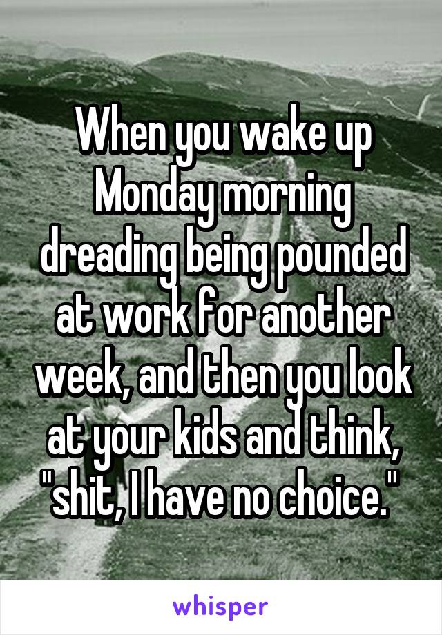 When you wake up Monday morning dreading being pounded at work for another week, and then you look at your kids and think, "shit, I have no choice." 