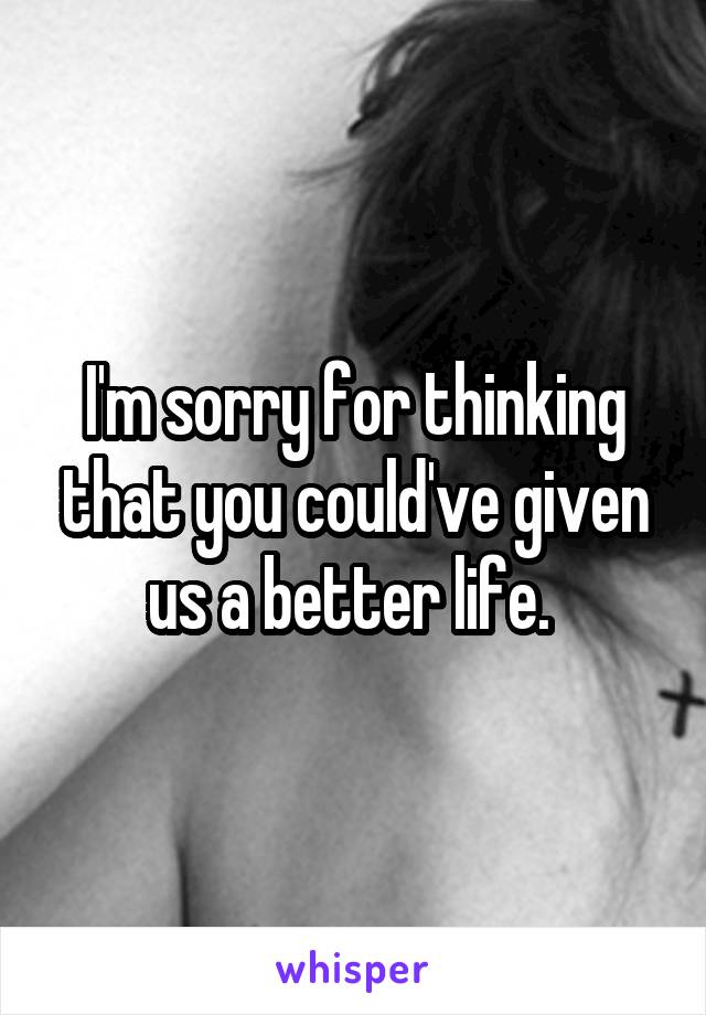 I'm sorry for thinking that you could've given us a better life. 