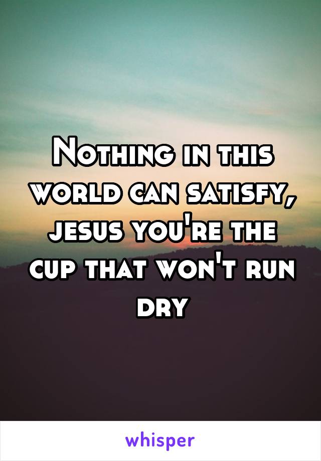 Nothing in this world can satisfy, jesus you're the cup that won't run dry