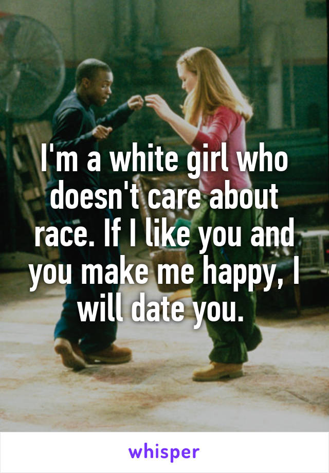 I'm a white girl who doesn't care about race. If I like you and you make me happy, I will date you. 