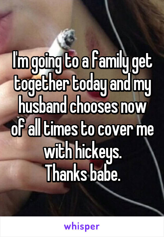 I'm going to a family get together today and my husband chooses now of all times to cover me with hickeys.
Thanks babe.