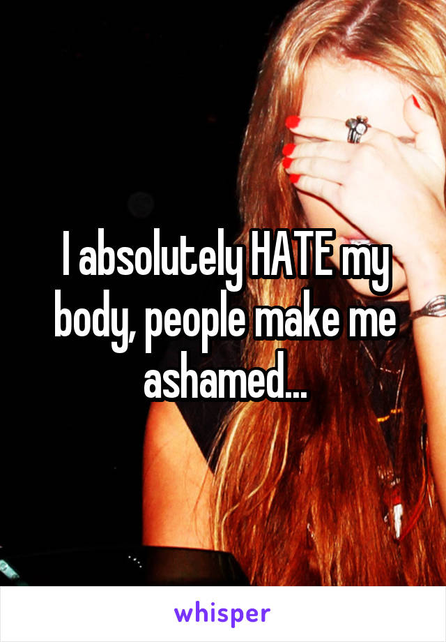 I absolutely HATE my body, people make me ashamed...