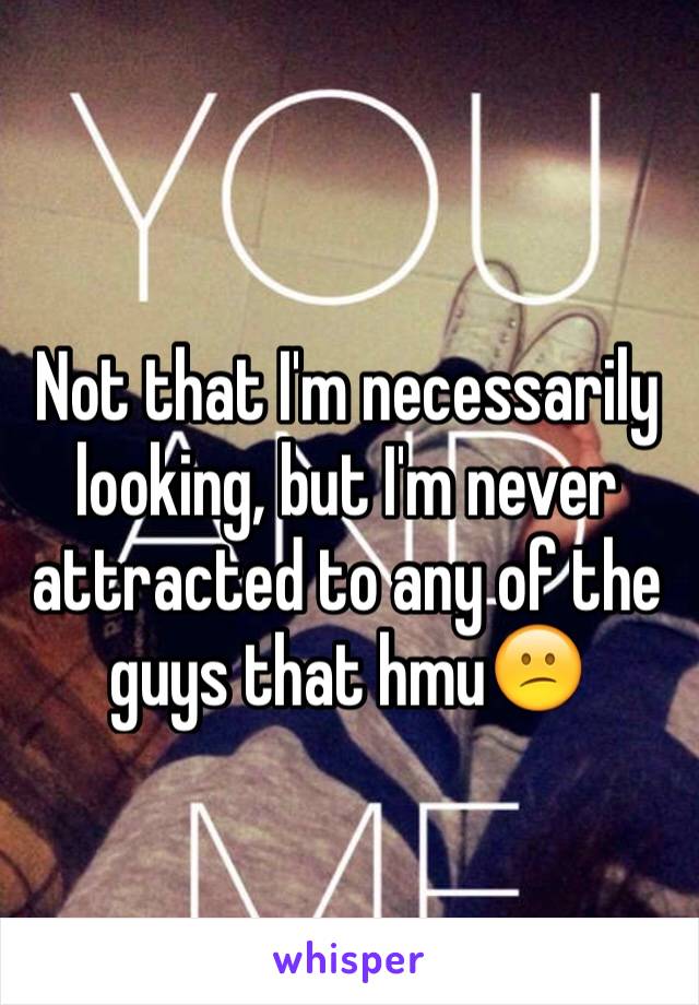 Not that I'm necessarily looking, but I'm never attracted to any of the guys that hmu😕