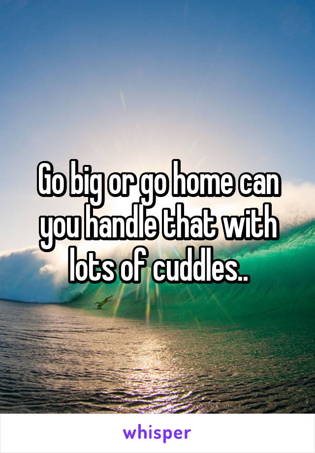 Go big or go home can you handle that with lots of cuddles..