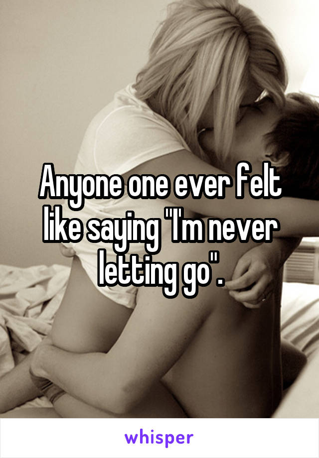 Anyone one ever felt like saying "I'm never letting go".