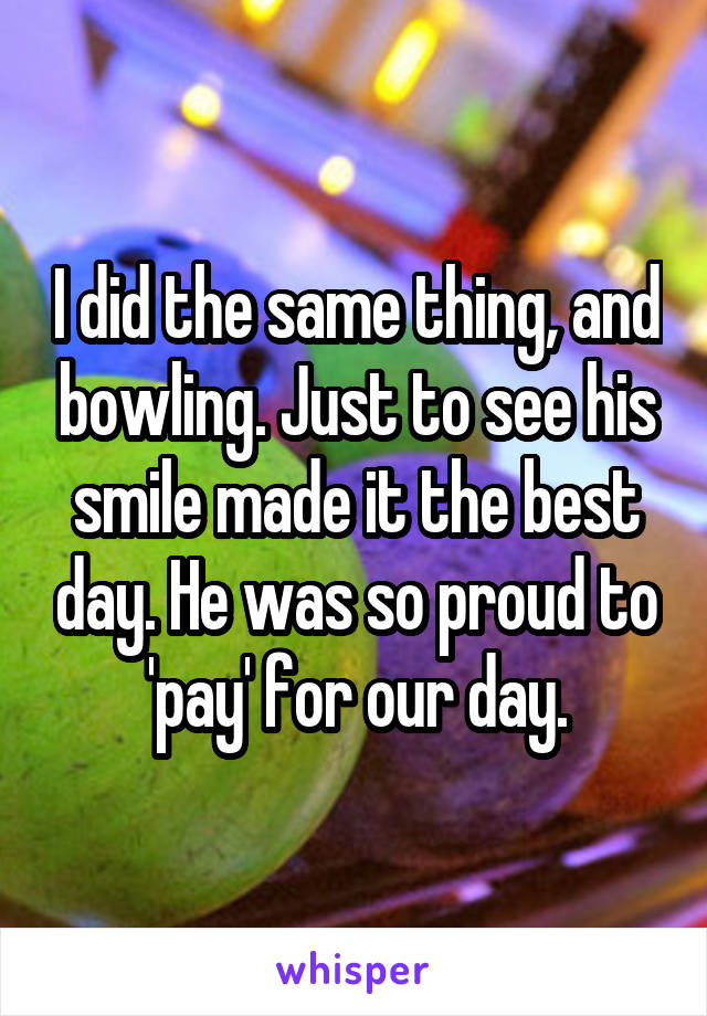 I did the same thing, and bowling. Just to see his smile made it the best day. He was so proud to 'pay' for our day.