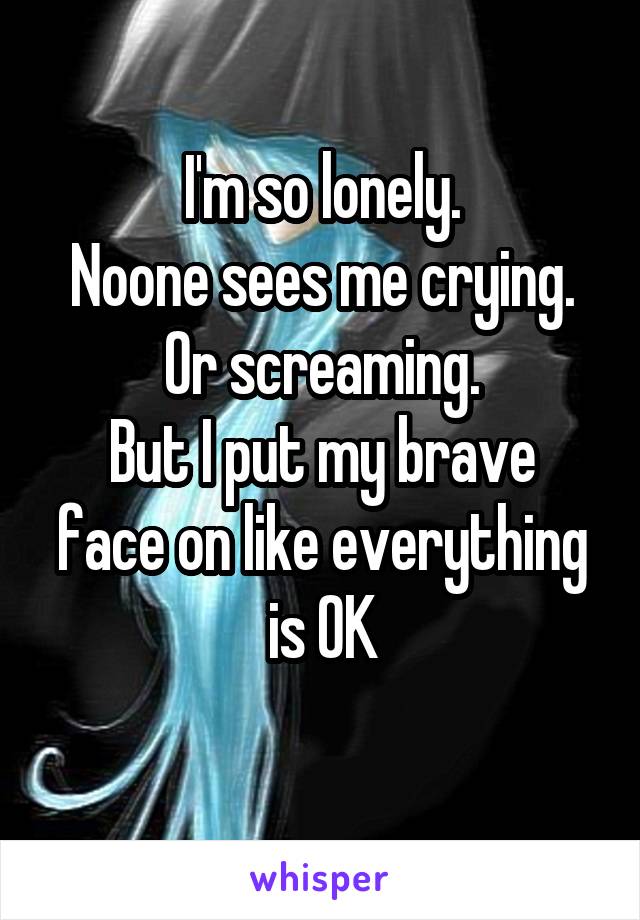 I'm so lonely.
Noone sees me crying.
Or screaming.
But I put my brave face on like everything is OK
