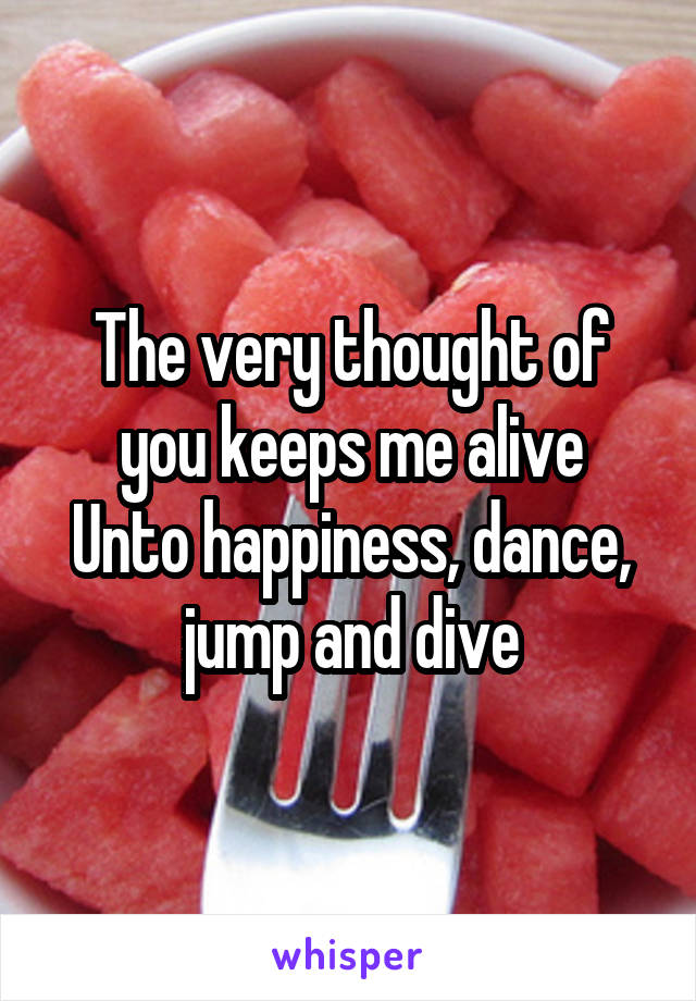 The very thought of you keeps me alive
Unto happiness, dance, jump and dive