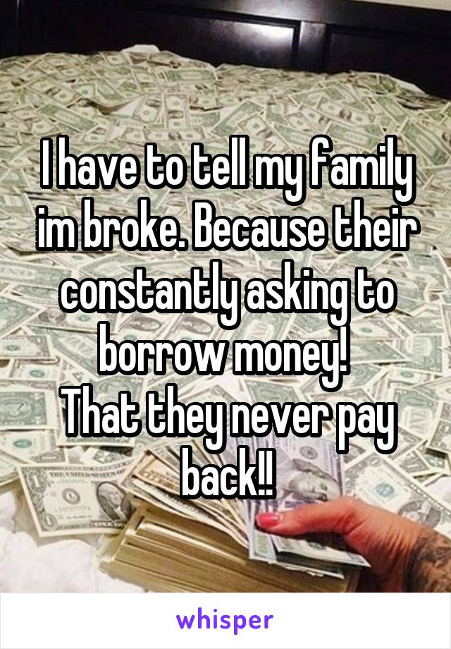 I have to tell my family im broke. Because their constantly asking to borrow money! 
That they never pay back!!