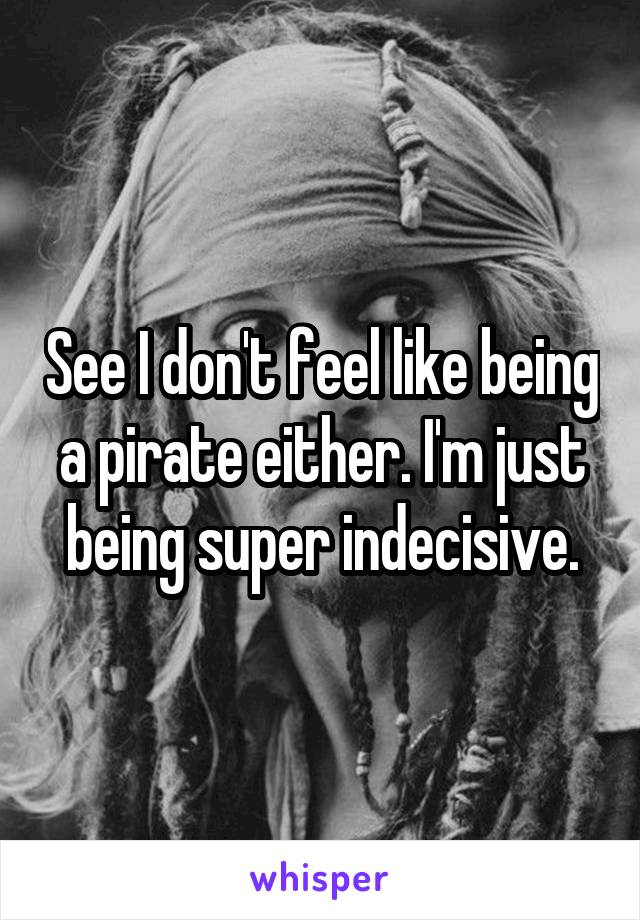 See I don't feel like being a pirate either. I'm just being super indecisive.