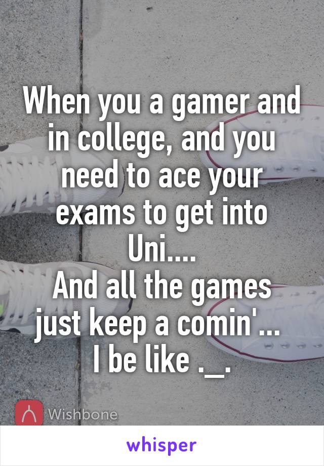 When you a gamer and in college, and you need to ace your exams to get into Uni....
And all the games just keep a comin'... 
I be like ._.