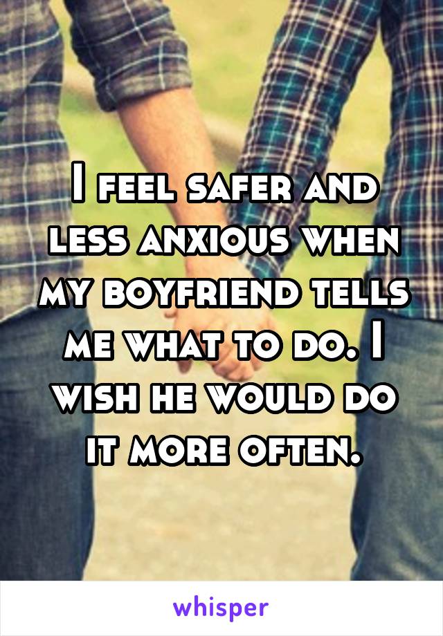 I feel safer and less anxious when my boyfriend tells me what to do. I wish he would do it more often.