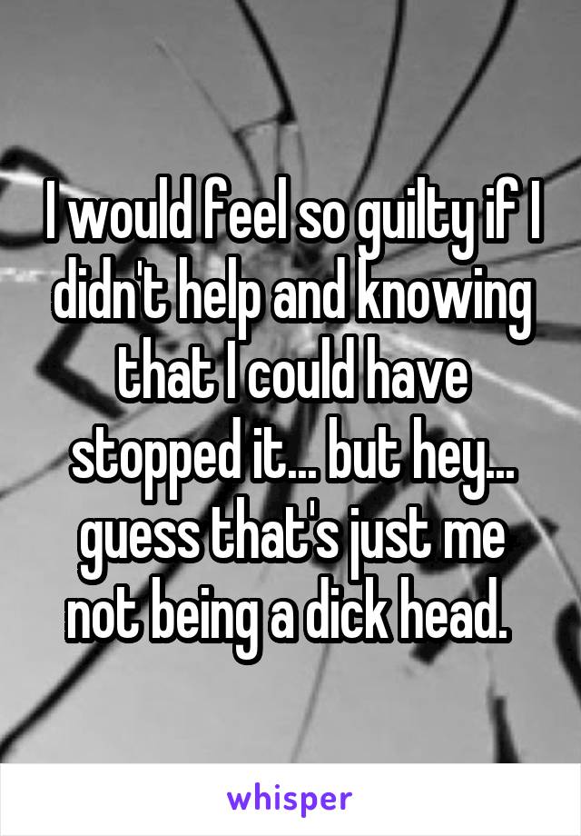 I would feel so guilty if I didn't help and knowing that I could have stopped it... but hey... guess that's just me not being a dick head. 