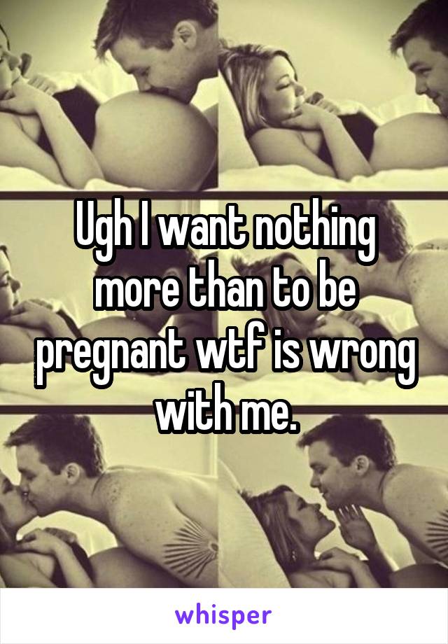 Ugh I want nothing more than to be pregnant wtf is wrong with me.