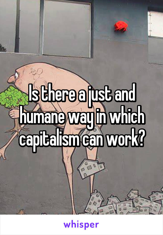 Is there a just and humane way in which capitalism can work?