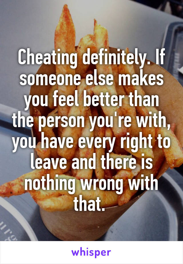 Cheating definitely. If someone else makes you feel better than the person you're with, you have every right to leave and there is nothing wrong with that. 