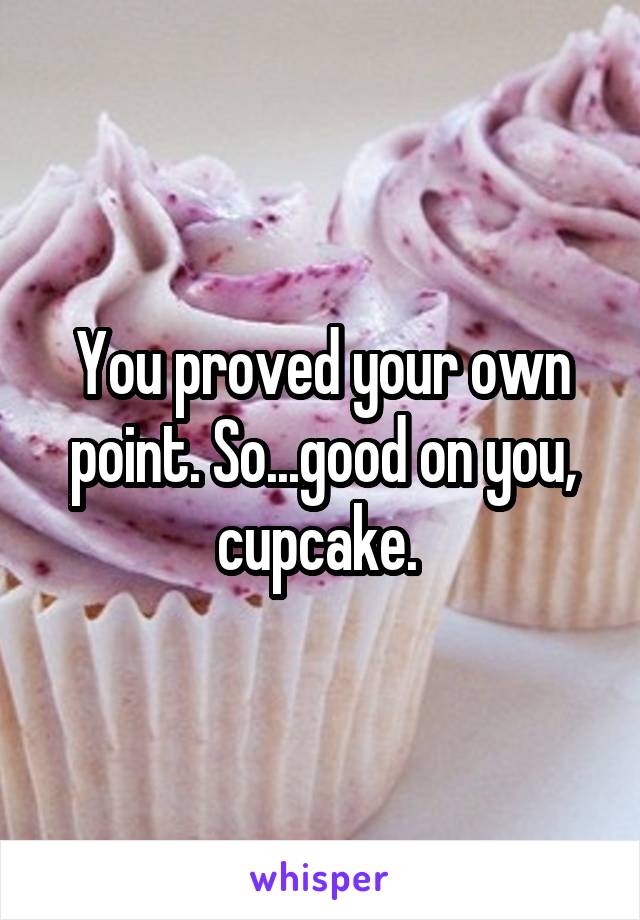 You proved your own point. So...good on you, cupcake. 