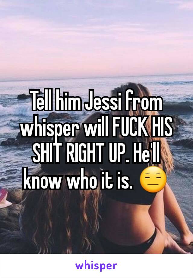 Tell him Jessi from whisper will FUCK HIS SHIT RIGHT UP. He'll know who it is. 😑