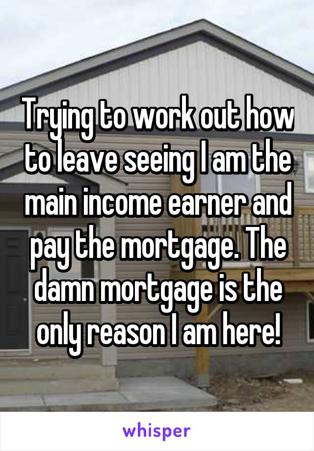 Trying to work out how to leave seeing I am the main income earner and pay the mortgage. The damn mortgage is the only reason I am here!