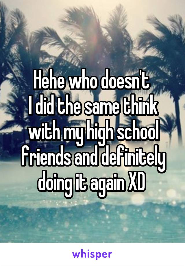 Hehe who doesn't 
I did the same think with my high school friends and definitely doing it again XD 