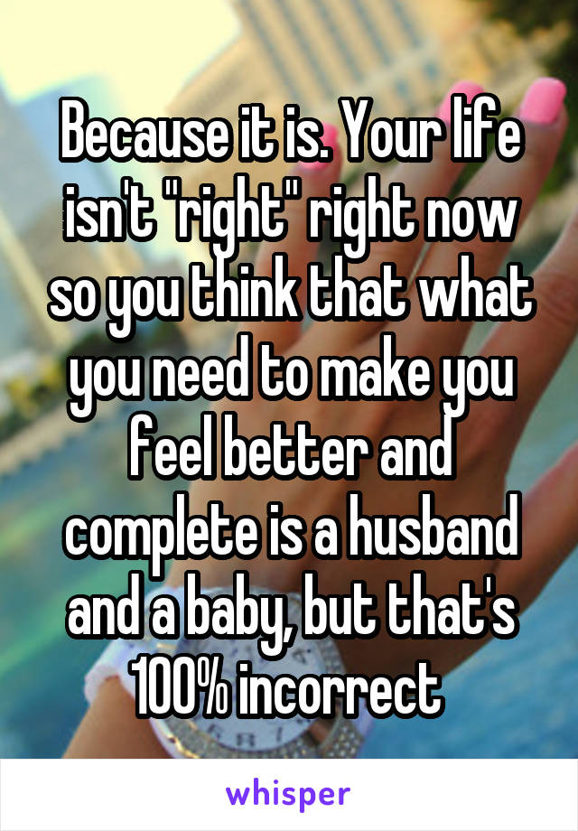 Because it is. Your life isn't "right" right now so you think that what you need to make you feel better and complete is a husband and a baby, but that's 100% incorrect 